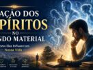 A Ação dos Espíritos no Mundo Material: Como Eles Influenciam Nossa Vida